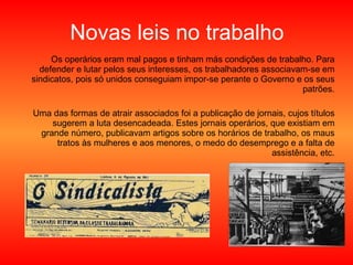 Novas leis no trabalho Os operários eram mal pagos e tinham más condições de trabalho. Para defender e lutar pelos seus interesses, os trabalhadores associavam-se em sindicatos, pois só unidos conseguiam impor-se perante o Governo e os seus patrões. Uma das formas de atrair associados foi a publicação de jornais, cujos títulos sugerem a luta desencadeada. Estes jornais operários, que existiam em grande número, publicavam artigos sobre os horários de trabalho, os maus tratos às mulheres e aos menores, o medo do desemprego e a falta de assistência, etc. 