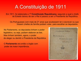 A Constituição de 1911 Em 1911, foi elaborada a 1ª  Constituição Republicana , segundo a qual o chefe de Estado deixou de ser o Rei e passou a ser o Presidente da República.  Os Portugueses com mais de 21 anos que soubessem ler e escrever ou que fossem chefes de família podiam votar, para escolher os deputados.  No Parlamento, os deputados tinham o poder legislativo, ou seja, podiam elaborar as leis.  Mas tinham também, agora, o poder de eleger ou demitir o Presidente da República. O  Parlamento  era então o órgão com  poder de maior importância. 