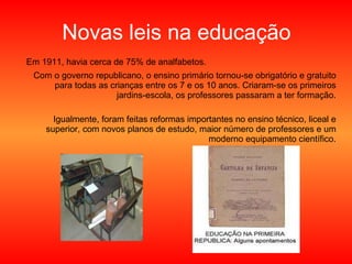 Novas leis na educação Em 1911, havia cerca de 75% de analfabetos.  Com o governo republicano, o ensino primário tornou-se obrigatório e gratuito para todas as crianças entre os 7 e os 10 anos. Criaram-se os primeiros jardins-escola, os professores passaram a ter formação. Igualmente, foram feitas reformas importantes no ensino técnico, liceal e superior, com novos planos de estudo, maior número de professores e um moderno equipamento científico. 