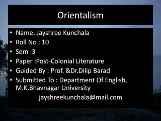 Orientalism
• Name: Jayshree Kunchala
• Roll No : 10
• Sem :3
• Paper :Post-Colonial Literature
• Guided By : Prof. &Dr.Dilip Barad
• Submitted To : Department Of English,
M.K.Bhavnagar University
jayshreekunchala@mail.com
 