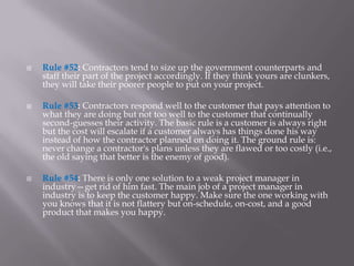    Rule #52: Contractors tend to size up the government counterparts and
    staff their part of the project accordingly. If they think yours are clunkers,
    they will take their poorer people to put on your project.

   Rule #53: Contractors respond well to the customer that pays attention to
    what they are doing but not too well to the customer that continually
    second-guesses their activity. The basic rule is a customer is always right
    but the cost will escalate if a customer always has things done his way
    instead of how the contractor planned on doing it. The ground rule is:
    never change a contractor's plans unless they are flawed or too costly (i.e.,
    the old saying that better is the enemy of good).

   Rule #54: There is only one solution to a weak project manager in
    industry—get rid of him fast. The main job of a project manager in
    industry is to keep the customer happy. Make sure the one working with
    you knows that it is not flattery but on-schedule, on-cost, and a good
    product that makes you happy.
 