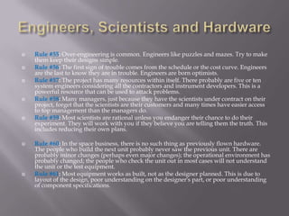    Rule #55: Over-engineering is common. Engineers like puzzles and mazes. Try to make
    them keep their designs simple.
   Rule #56: The first sign of trouble comes from the schedule or the cost curve. Engineers
    are the last to know they are in trouble. Engineers are born optimists.
   Rule #57: The project has many resources within itself. There probably are five or ten
    system engineers considering all the contractors and instrument developers. This is a
    powerful resource that can be used to attack problems.
   Rule #58: Many managers, just because they have the scientists under contract on their
    project, forget that the scientists are their customers and many times have easier access
    to top management than the managers do.
   Rule #59: Most scientists are rational unless you endanger their chance to do their
    experiment. They will work with you if they believe you are telling them the truth. This
    includes reducing their own plans.

   Rule #60: In the space business, there is no such thing as previously flown hardware.
    The people who build the next unit probably never saw the previous unit. There are
    probably minor changes (perhaps even major changes); the operational environment has
    probably changed; the people who check the unit out in most cases will not understand
    the unit or the test equipment.
   Rule #61: Most equipment works as built, not as the designer planned. This is due to
    layout of the design, poor understanding on the designer's part, or poor understanding
    of component specifications.
 