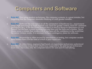   Rule #62: Not using modern techniques, like computer systems, is a great mistake, but
    forgetting that the computer simulates thinking is a still greater mistake.

   Rule #63: Software has now taken on all the parameters of hardware (i.e., requirement
    creep, high percentage of flight mission cost, need for quality control, need for validation
    procedures, etc.). It has the added feature that it is hard as blazes to determine it is not
    flawed. Get the basic system working first and then add the bells and whistles. Never
    throw away a version that works even if you have all the confidence in the world that
    the newer version works. It is necessary to have contingency plans for software.

   Rule #64: Knowledge is often revised by simulations or testing, but computer models
    have hidden flaws not the least of which is poor input data.

   Rule #65: In olden times, engineers had hands-on experience, technicians understood
    how the electronics worked and what it was supposed to do, and layout technicians
    knew too—but today only the computer knows for sure and it's not talking.
 