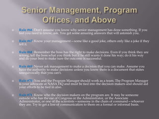    Rule #66: Don't assume you know why senior management has done something. If you
    feel you need to know, ask. You get some amazing answers that will astonish you.

   Rule #67: Know your management—some like a good joke, others only like a joke if they
    tell it.

   Rule #68: Remember the boss has the right to make decisions. Even if you think they are
    wrong, tell the boss what you think but if he still wants it done his way; do it his way
    and do your best to make sure the outcome is successful.

   Rule #69: Never ask management to make a decision that you can make. Assume you
    have the authority to make decisions unless you know there is a document that states
    unequivocally that you can't.

   Rule #70: You and the Program Manager should work as a team. The Program Manager
    is your advocate at NASA HQ and must be tied into the decision makers and should aid
    your efforts to be tied in also.

   Rule #71: Know who the decision makers on the program are. It may be someone
    outside who has the ear of Congress or the Administrator, or the Associate
    Administrator, or one of the scientists—someone in the chain of command—whoever
    they are. Try to get a line of communication to them on a formal or informal basis.
 