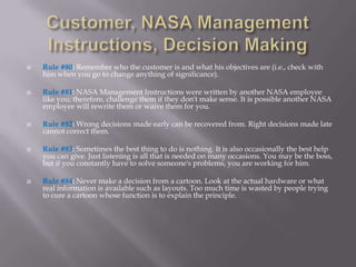    Rule #80: Remember who the customer is and what his objectives are (i.e., check with
    him when you go to change anything of significance).

   Rule #81: NASA Management Instructions were written by another NASA employee
    like you; therefore, challenge them if they don't make sense. It is possible another NASA
    employee will rewrite them or waive them for you.

   Rule #82: Wrong decisions made early can be recovered from. Right decisions made late
    cannot correct them.

   Rule #83: Sometimes the best thing to do is nothing. It is also occasionally the best help
    you can give. Just listening is all that is needed on many occasions. You may be the boss,
    but if you constantly have to solve someone's problems, you are working for him.

   Rule #84: Never make a decision from a cartoon. Look at the actual hardware or what
    real information is available such as layouts. Too much time is wasted by people trying
    to cure a cartoon whose function is to explain the principle.
 