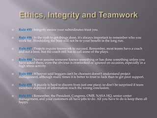    Rule #85: Integrity means your subordinates trust you.

   Rule #86: In the rush to get things done, it's always important to remember who you
    work for. Blindsiding the boss will not be to your benefit in the long run.

   Rule #87: Projects require teamwork to succeed. Remember, most teams have a coach
    and not a boss, but the coach still has to call some of the plays.

   Rule #88: Never assume someone knows something or has done something unless you
    have asked them; even the obvious is overlooked or ignored on occasion, especially in a
    high stress activity.

   Rule #89: Whoever said beggars can't be choosers doesn't understand project
    management, although many times it is better to trust to luck than to get poor support.

   Rule #90: A puzzle is hard to discern from just one piece; so don't be surprised if team
    members deprived of information reach the wrong conclusion.

   Rule #91: Remember, the President, Congress, OMB, NASA HQ, senior center
    management, and your customers all have jobs to do. All you have to do is keep them all
    happy.
 
