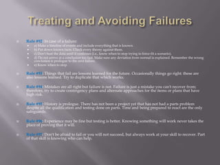    Rule #92: In case of a failure:
       a) Make a timeline of events and include everything that is known.
       b) Put down known facts. Check every theory against them.
       c) Don't beat the data until it confesses (i.e., know when to stop trying to force-fit a scenario).
       d) Do not arrive at a conclusion too fast. Make sure any deviation from normal is explained. Remember the wrong
        conclusion is prologue to the next failure.
       e) Know when to stop.

   Rule #93: Things that fail are lessons learned for the future. Occasionally things go right: these are
    also lessons learned. Try to duplicate that which works.

   Rule #94: Mistakes are all right but failure is not. Failure is just a mistake you can't recover from;
    therefore, try to create contingency plans and alternate approaches for the items or plans that have
    high risk.

   Rule #95: History is prologue. There has not been a project yet that has not had a parts problem
    despite all the qualification and testing done on parts. Time and being prepared to react are the only
    safeguards.

   Rule #96: Experience may be fine but testing is better. Knowing something will work never takes the
    place of proving that it will.

   Rule #97: Don't be afraid to fail or you will not succeed, but always work at your skill to recover. Part
    of that skill is knowing who can help.
 