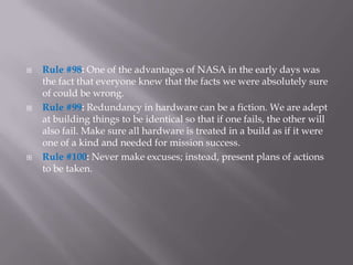    Rule #98: One of the advantages of NASA in the early days was
    the fact that everyone knew that the facts we were absolutely sure
    of could be wrong.
   Rule #99: Redundancy in hardware can be a fiction. We are adept
    at building things to be identical so that if one fails, the other will
    also fail. Make sure all hardware is treated in a build as if it were
    one of a kind and needed for mission success.
   Rule #100: Never make excuses; instead, present plans of actions
    to be taken.
 