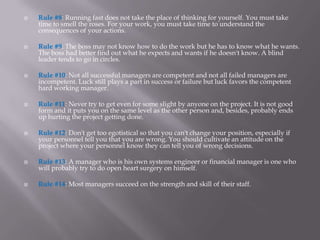    Rule #8: Running fast does not take the place of thinking for yourself. You must take
    time to smell the roses. For your work, you must take time to understand the
    consequences of your actions.

   Rule #9: The boss may not know how to do the work but he has to know what he wants.
    The boss had better find out what he expects and wants if he doesn't know. A blind
    leader tends to go in circles.

   Rule #10: Not all successful managers are competent and not all failed managers are
    incompetent. Luck still plays a part in success or failure but luck favors the competent
    hard working manager.

   Rule #11: Never try to get even for some slight by anyone on the project. It is not good
    form and it puts you on the same level as the other person and, besides, probably ends
    up hurting the project getting done.

   Rule #12: Don't get too egotistical so that you can't change your position, especially if
    your personnel tell you that you are wrong. You should cultivate an attitude on the
    project where your personnel know they can tell you of wrong decisions.

   Rule #13: A manager who is his own systems engineer or financial manager is one who
    will probably try to do open heart surgery on himself.

   Rule #14: Most managers succeed on the strength and skill of their staff.
 