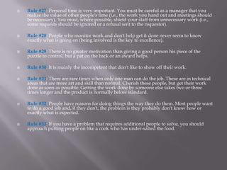    Rule #27: Personal time is very important. You must be careful as a manager that you
    realize the value of other people's time (i.e., the work you hand out and meetings should
    be necessary). You must, where possible, shield your staff from unnecessary work (i.e.,
    some requests should be ignored or a refusal sent to the requestor).

   Rule #28: People who monitor work and don't help get it done never seem to know
    exactly what is going on (being involved is the key to excellence).

   Rule #29: There is no greater motivation than giving a good person his piece of the
    puzzle to control, but a pat on the back or an award helps.

   Rule #30: It is mainly the incompetent that don't like to show off their work.

   Rule #31: There are rare times when only one man can do the job. These are in technical
    areas that are more art and skill than normal. Cherish these people, but get their work
    done as soon as possible. Getting the work done by someone else takes two or three
    times longer and the product is normally below standard.

   Rule #32: People have reasons for doing things the way they do them. Most people want
    to do a good job and, if they don't, the problem is they probably don't know how or
    exactly what is expected.

   Rule #33: If you have a problem that requires additional people to solve, you should
    approach putting people on like a cook who has under-salted the food.
 