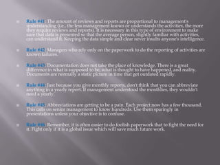    Rule #41: The amount of reviews and reports are proportional to management's
    understanding (i.e., the less management knows or understands the activities, the more
    they require reviews and reports). It is necessary in this type of environment to make
    sure that data is presented so that the average person, slightly familiar with activities,
    can understand it. Keeping the data simple and clear never insults anyone's intelligence.

   Rule #42: Managers who rely only on the paperwork to do the reporting of activities are
    known failures.

   Rule #43: Documentation does not take the place of knowledge. There is a great
    difference in what is supposed to be, what is thought to have happened, and reality.
    Documents are normally a static picture in time that get outdated rapidly.

   Rule #44: Just because you give monthly reports, don't think that you can abbreviate
    anything in a yearly report. If management understood the monthlies, they wouldn't
    need a yearly.

   Rule #45: Abbreviations are getting to be a pain. Each project now has a few thousand.
    This calls on senior management to know hundreds. Use them sparingly in
    presentations unless your objective is to confuse.

   Rule #46: Remember, it is often easier to do foolish paperwork that to fight the need for
    it. Fight only if it is a global issue which will save much future work.
 