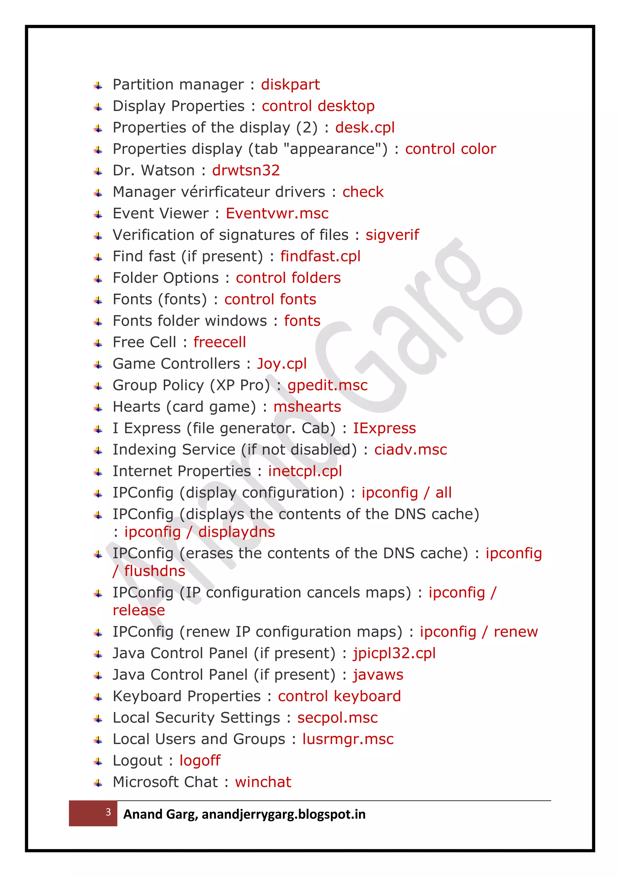 3 Anand Garg, anandjerrygarg.blogspot.in 
Partition manager : diskpart 
Display Properties : control desktop 
Properties of the display (2) : desk.cpl 
Properties display (tab "appearance") : control color 
Dr. Watson : drwtsn32 
Manager vérirficateur drivers : check 
Event Viewer : Eventvwr.msc 
Verification of signatures of files : sigverif 
Find fast (if present) : findfast.cpl 
Folder Options : control folders 
Fonts (fonts) : control fonts 
Fonts folder windows : fonts 
Free Cell : freecell 
Game Controllers : Joy.cpl 
Group Policy (XP Pro) : gpedit.msc 
Hearts (card game) : mshearts 
I Express (file generator. Cab) : IExpress 
Indexing Service (if not disabled) : ciadv.msc 
Internet Properties : inetcpl.cpl 
IPConfig (display configuration) : ipconfig / all 
IPConfig (displays the contents of the DNS cache) : ipconfig / displaydns 
IPConfig (erases the contents of the DNS cache) : ipconfig / flushdns 
IPConfig (IP configuration cancels maps) : ipconfig / release 
IPConfig (renew IP configuration maps) : ipconfig / renew 
Java Control Panel (if present) : jpicpl32.cpl 
Java Control Panel (if present) : javaws 
Keyboard Properties : control keyboard 
Local Security Settings : secpol.msc 
Local Users and Groups : lusrmgr.msc 
Logout : logoff 
Microsoft Chat : winchat  