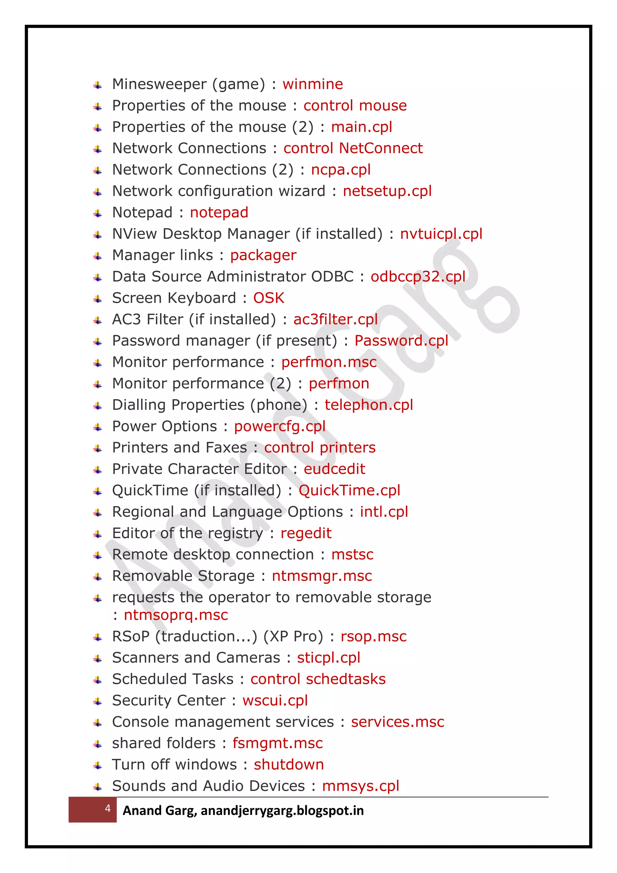 4 Anand Garg, anandjerrygarg.blogspot.in 
Minesweeper (game) : winmine 
Properties of the mouse : control mouse 
Properties of the mouse (2) : main.cpl 
Network Connections : control NetConnect 
Network Connections (2) : ncpa.cpl 
Network configuration wizard : netsetup.cpl 
Notepad : notepad 
NView Desktop Manager (if installed) : nvtuicpl.cpl 
Manager links : packager 
Data Source Administrator ODBC : odbccp32.cpl 
Screen Keyboard : OSK 
AC3 Filter (if installed) : ac3filter.cpl 
Password manager (if present) : Password.cpl 
Monitor performance : perfmon.msc 
Monitor performance (2) : perfmon 
Dialling Properties (phone) : telephon.cpl 
Power Options : powercfg.cpl 
Printers and Faxes : control printers 
Private Character Editor : eudcedit 
QuickTime (if installed) : QuickTime.cpl 
Regional and Language Options : intl.cpl 
Editor of the registry : regedit 
Remote desktop connection : mstsc 
Removable Storage : ntmsmgr.msc 
requests the operator to removable storage : ntmsoprq.msc 
RSoP (traduction...) (XP Pro) : rsop.msc 
Scanners and Cameras : sticpl.cpl 
Scheduled Tasks : control schedtasks 
Security Center : wscui.cpl 
Console management services : services.msc 
shared folders : fsmgmt.msc 
Turn off windows : shutdown 
Sounds and Audio Devices : mmsys.cpl  