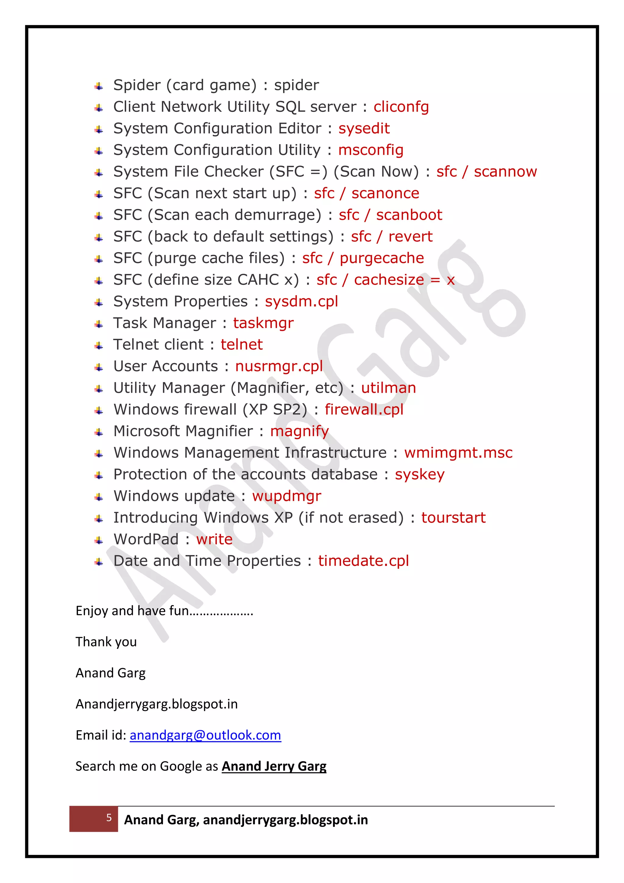 5 Anand Garg, anandjerrygarg.blogspot.in 
Spider (card game) : spider 
Client Network Utility SQL server : cliconfg 
System Configuration Editor : sysedit 
System Configuration Utility : msconfig 
System File Checker (SFC =) (Scan Now) : sfc / scannow 
SFC (Scan next start up) : sfc / scanonce 
SFC (Scan each demurrage) : sfc / scanboot 
SFC (back to default settings) : sfc / revert 
SFC (purge cache files) : sfc / purgecache 
SFC (define size CAHC x) : sfc / cachesize = x 
System Properties : sysdm.cpl 
Task Manager : taskmgr 
Telnet client : telnet 
User Accounts : nusrmgr.cpl 
Utility Manager (Magnifier, etc) : utilman 
Windows firewall (XP SP2) : firewall.cpl 
Microsoft Magnifier : magnify 
Windows Management Infrastructure : wmimgmt.msc 
Protection of the accounts database : syskey 
Windows update : wupdmgr 
Introducing Windows XP (if not erased) : tourstart 
WordPad : write 
Date and Time Properties : timedate.cpl 
Enjoy and have fun………………. 
Thank you 
Anand Garg 
Anandjerrygarg.blogspot.in 
Email id: anandgarg@outlook.com 
Search me on Google as Anand Jerry Garg 
