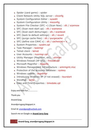 5 Anand Garg, anandjerrygarg.blogspot.in 
Spider (card game) : spider 
Client Network Utility SQL server : cliconfg 
System Configuration Editor : sysedit 
System Configuration Utility : msconfig 
System File Checker (SFC =) (Scan Now) : sfc / scannow 
SFC (Scan next start up) : sfc / scanonce 
SFC (Scan each demurrage) : sfc / scanboot 
SFC (back to default settings) : sfc / revert 
SFC (purge cache files) : sfc / purgecache 
SFC (define size CAHC x) : sfc / cachesize = x 
System Properties : sysdm.cpl 
Task Manager : taskmgr 
Telnet client : telnet 
User Accounts : nusrmgr.cpl 
Utility Manager (Magnifier, etc) : utilman 
Windows firewall (XP SP2) : firewall.cpl 
Microsoft Magnifier : magnify 
Windows Management Infrastructure : wmimgmt.msc 
Protection of the accounts database : syskey 
Windows update : wupdmgr 
Introducing Windows XP (if not erased) : tourstart 
WordPad : write 
Date and Time Properties : timedate.cpl 
Enjoy and have fun………………. 
Thank you 
Anand Garg 
Anandjerrygarg.blogspot.in 
Email id: anandgarg@outlook.com 
Search me on Google as Anand Jerry Garg 