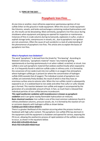 5. TOPIC OF THE DAY:
Pryophoric Iron Fires
At one time or another, most refineries experience spontaneous ignition of iron
sulfide Either on the ground or inside equipment. When this occurs inside equipment
like Columns, vessels, and tanks and exchangers containing residual hydrocarbons and
air, the results can be devastating. Most commonly, pyrophoric iron fires occur during
shutdowns when equipment and piping are opened for inspection or maintenance.
Instances of fires in crude columns during turnarounds, explosions in sulfur, crude or
asphalt storage tanks, overpressures in vessels, etc., due to pyrophoric iron ignition
are not uncommon. Often the cause of such accidents is a lack of understanding of
the phenomenon of pyrophoric iron fires. This article aims to explain the basics of
pyrophoric iron fires.
What is Pyrophoric Iron Oxidation?
The word "pyrophoric" is derived from the Greek for "fire-bearing". According to
Webster's dictionary, "pyrophoric material" means "any material igniting
spontaneously or burning spontaneously in air when rubbed, scratched, or struck. Iron
sulfide is one such pyrophoric material that oxidizes exothermically when exposed to
air. It is frequently found in solid iron sulfide scales in refinery units. It is formed by
the conversion of iron oxide (rust) into iron sulfide in an oxygen-free atmosphere
where hydrogen sulfide gas is present (or where the concentration of hydrogen
sulfide (H2S) exceeds that of oxygen). The individual crystals of pyrophoric iron
sulfides are extremely finely divided, the result of which is that they have an
enormous surface area-to-volume ratio. When the iron sulfide crystal is subsequently
exposed to air, it is oxidized back to iron oxide and either free sulfur or sulfur dioxide
gas is formed. This reaction between iron sulfide and oxygen is accompanied by the
generation of a considerable amount of heat. In fact, so much heat is released that
individual particles of iron sulfide become incandescent.
This rapid exothermic oxidation with incandescence is known as pyrophoric
oxidation and it can ignite nearby flammable hydrocarbon-air mixtures.
Basic chemical reactions: Iron sulfide is one of the most common substances found in
refinery distillation columns, pressure vessels, etc. It is formed by the reaction of rust
or corrosion deposits with hydrogen sulfide as shown below:
Fe2O3(rust)+3H2S→2FeS+3H2O+S
There is a greater likelihood of this reaction occurring when the process involves a
feedstock with high sulfur content. This pyrophoric iron sulfide (PIS) lays dormant in
the equipment until the equipment is shutdown and opened for service, exposing the
PIS to air, allowing the exothermic process of rapid oxidation of the sulfides to oxides
to occur, as shown in the equations below:
4FeS+3O2→2Fe2O3+4S+heat
4FeS+7O2→2Fe2O3+4SO2+heat
Free Engineering Books https://boilersinfo.com
 