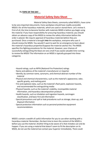 71.TOPIC OF THE DAY
Material Safety Data Sheet
Material Safety Data Sheets, commonly called MSDS’s, have come
to be very important documents. Every workplace should have readily accessible
MSDS’s for all the hazardous materials, which are used or stored there. Let’s review it.
First of all, the time to become familiar with materials MSDS is before you begin using
the material. If you have responsibility for procuring hazardous material, you should
obtain an advance copy of the MSDS to review the safety information before the
order is placed. We require approval of hazardous materials before they are
purchased. Once a material is brought into the workplace, everyone who uses it
should review the MSDS. You wouldn’t want to wait for an emergency to learn about
the material’s hazardous properties!Suppose the material catches fire. The MSDS
specifies fire-fighting procedures for the material. However, your chances of
successfully extinguishing the blaze are very small if you waste valuable time running
to review the MSDS! The information on an MSDS is typically grouped into these
categories
· Hazard ratings, such as NFPA (National Fire Protection) ratings
· Name and address of the material’s manufacturer or importer
· Identify; by common name, synonyms, and chemical abstract number of the
material
· Physical and chemical characteristics, such as the material’s appearance, odor,
specific gravity, and melting point
· Fire and explosion data, such as the material’s flash point, explosion hazards,
and recommended fire extinguishing media
· Physical hazards, such as the material’s stability, incompatible material
information, and hazardous decomposition products
· Health hazards, such as inhalation and ingestion hazards, carcinogen
classification, and basic first aid information
· Special precautions and spill or leak procedures such as storage, clean-up, and
disposal information
· Special protection information such as personal protective equipment
recommendations
MSDS’s contain a wealth of useful information for you to use when working with a
hazardous material. Remember, the best time to learn the content of the MSDS is
before you use the material. Another thing to be aware of is that mistakes can and do
happen. If you are using a material that doesn’t seem to fit the description on its
MSDS, do not use the material but contact your Superior immediately. There could
 