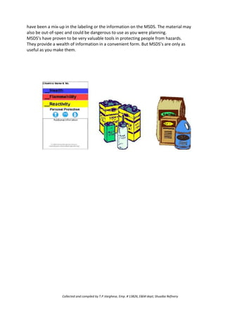 have been a mix-up in the labeling or the information on the MSDS. The material may
also be out-of-spec and could be dangerous to use as you were planning.
MSDS’s have proven to be very valuable tools in protecting people from hazards.
They provide a wealth of information in a convenient form. But MSDS’s are only as
useful as you make them.
Collected and compiled by T.P.Varghese, Emp. # 13826, E&M dept; Shuaiba Refinery
 