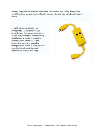 where a finger touches both live and neutral contacts in a light fitting; a device can
not differentiate between current flow through an intended load from flow through a
person.
In KNPC, all electrical outlets are
protected by ELCB’s.(Earth leakage
circuit breakers) at source. In addition,
all portable power tools and temporary
flood lighting are to be protected by
portable GFCI’s. These GFCI‘s are
designed to operate at a very low
leakage current as low as 6 mA, and the
operating time is instantaneous
(between 25 and 100 milli secs)
Collected and compiled by T.P.Varghese, Emp. # 13826, E&M dept; Shuaiba Refinery
 