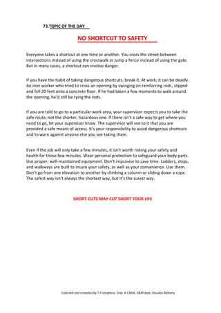 73.TOPIC OF THE DAY
NO SHORTCUT TO SAFETY
Everyone takes a shortcut at one time or another. You cross the street between
intersections instead of using the crosswalk or jump a fence instead of using the gate.
But in many cases, a shortcut can involve danger.
If you have the habit of taking dangerous shortcuts, break it. At work, it can be deadly.
An iron worker who tried to cross an opening by swinging on reinforcing rods, slipped
and fell 20 feet onto a concrete floor. If he had taken a few moments to walk around
the opening, he’d still be tying the rods.
If you are told to go to a particular work area, your supervisor expects you to take the
safe route, not the shorter, hazardous one. If there isn’t a safe way to get where you
need to go, let your supervisor know. The supervisor will see to it that you are
provided a safe means of access. It’s your responsibility to avoid dangerous shortcuts
and to warn against anyone else you see taking them.
Even if the job will only take a few minutes, it isn’t worth risking your safety and
health for those few minutes. Wear personal protection to safeguard your body parts.
Use proper, well-maintained equipment. Don’t improvise to save time. Ladders, steps,
and walkways are built to insure your safety, as well as your convenience. Use them.
Don’t go from one elevation to another by climbing a column or sliding down a rope.
The safest way isn’t always the shortest way, but it’s the surest way.
SHORT-CUTS MAY CUT SHORT YOUR LIFE
Collected and compiled by T.P.Varghese, Emp. # 13826, E&M dept; Shuaiba Refinery
 