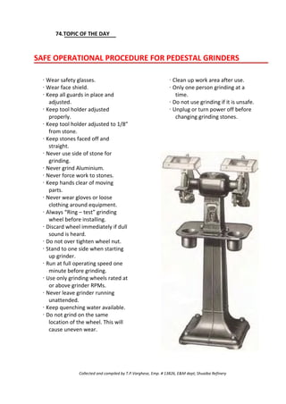 74.TOPIC OF THE DAY
SAFE OPERATIONAL PROCEDURE FOR PEDESTAL GRINDERS
· Wear safety glasses.
· Wear face shield.
· Keep all guards in place and
adjusted.
· Keep tool holder adjusted
properly.
· Keep tool holder adjusted to 1/8”
from stone.
· Keep stones faced off and
straight.
· Never use side of stone for
grinding.
· Never grind Aluminium.
· Never force work to stones.
· Keep hands clear of moving
parts.
· Never wear gloves or loose
clothing around equipment.
· Always “Ring – test” grinding
wheel before installing.
· Discard wheel immediately if dull
sound is heard.
· Do not over tighten wheel nut.
· Stand to one side when starting
up grinder.
· Run at full operating speed one
minute before grinding.
· Use only grinding wheels rated at
or above grinder RPMs.
· Never leave grinder running
unattended.
· Keep quenching water available.
· Do not grind on the same
location of the wheel. This will
cause uneven wear.
· Clean up work area after use.
· Only one person grinding at a
time.
· Do not use grinding if it is unsafe.
· Unplug or turn power off before
changing grinding stones.
Collected and compiled by T.P.Varghese, Emp. # 13826, E&M dept; Shuaiba Refinery
 
