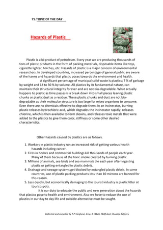 75.TOPIC OF THE DAY
Hazards of Plastic
Plastic is a bi-product of petroleum. Every year we are producing thousands of
tons of plastic products in the form of packing materials, disposable items like toys,
cigarette lighter, torches, etc. Hazards of plastic is a major concern of environmental
researchers. In developed countries, increased percentage of general public are aware
of the harms and hazards that plastic poses towards the environment and health.
A significant percentage of municipal solid waste is plastics; 7 % of garbage
by weight and 18 to 30 % by volume. All plastics by its fundamental nature, can
maintain their structural integrity forever and are not bio-degradable. What actually
happens to plastic as time passes is a break down into small pieces leaving plastic
chunks or plastic dust as a residue. These plastic chunks and dust are not bio-
degradable as their molecular structure is too large for micro organisms to consume.
Even there are no chemicals effective to degrade them. In an incinerator, burning
plastic releases hydrochloric acid, which degrades the incinerator rapidly, releases
chlorine, which is then available to form dioxins, and releases toxic metals that were
added to the plastics to give them color, stiffness or some other desired
characteristics.
Other hazards caused by plastics are as follows.
1. Workers in plastic industry run an increased risk of getting various health
hazards including cancer.
2. Fires in homes and commercial buildings kill thousands of people each year.
Many of them because of the toxic smoke created by burning plastic.
3. Millions of animals, sea birds and sea mammals die each year after ingesting
plastic or getting entangled in plastic debris.
4. Drainage and sewage systems get blocked by entangled plastic debris. In some
countries, use of plastic packing products less than 10 microns are banned for
this reason.
5. Less deadly, but economically damaging to the tourist industry is plastic litter at
tourist spots.
It is our duty to educate the public and new generation about the hazards
that plastics pose to health and environment. Also we have to reduce the use of
plastics in our day to day life and suitable alternative must be sought.
Collected and compiled by T.P.Varghese, Emp. # 13826, E&M dept; Shuaiba Refinery
 