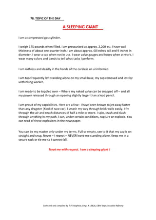 78. TOPIC OF THE DAY
A SLEEPING GIANT
I am a compressed gas cylinder.
I weigh 175 pounds when filled. I am pressurized at approx. 2,200 psi. I have wall
thickness of about one quarter inch. I am about approx. 60 inches tall and 9 inches in
diameter. I wear a cap when not in use. I wear valve gauges and hoses when at work. I
wear many colors and bands to tell what tasks I perform.
I am ruthless and deadly in the hands of the careless or uninformed.
I am too frequently left standing alone on my small base, my cap removed and lost by
unthinking worker.
I am ready to be toppled over – Where my naked valve can be snapped off – and all
my power released through an opening slightly larger than a lead pencil.
I am proud of my capabilities. Here are a few:- I have been known to jet away faster
than any dragster (Kind of race car). I smash my way through brick walls easily. I fly
through the air and reach distances of half a mile or more. I spin, crash and slash
through anything in my path. I can, under certain conditions, rupture or explode. You
can read of these explosions in the newspaper.
You can be my master only under my terms. Full or empty, see to it that my cap is on
straight and snug. Never – I repeat – NEVER leave me standing alone. Keep me in a
secure rack or tie me so I cannot fall.
Treat me with respect. I am a sleeping giant !
Collected and compiled by T.P.Varghese, Emp. # 13826, E&M dept; Shuaiba Refinery
 