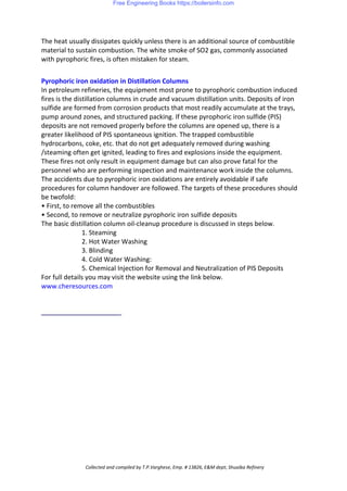 The heat usually dissipates quickly unless there is an additional source of combustible
material to sustain combustion. The white smoke of SO2 gas, commonly associated
with pyrophoric fires, is often mistaken for steam.
Pyrophoric iron oxidation in Distillation Columns
In petroleum refineries, the equipment most prone to pyrophoric combustion induced
fires is the distillation columns in crude and vacuum distillation units. Deposits of iron
sulfide are formed from corrosion products that most readily accumulate at the trays,
pump around zones, and structured packing. If these pyrophoric iron sulfide (PIS)
deposits are not removed properly before the columns are opened up, there is a
greater likelihood of PIS spontaneous ignition. The trapped combustible
hydrocarbons, coke, etc. that do not get adequately removed during washing
/steaming often get ignited, leading to fires and explosions inside the equipment.
These fires not only result in equipment damage but can also prove fatal for the
personnel who are performing inspection and maintenance work inside the columns.
The accidents due to pyrophoric iron oxidations are entirely avoidable if safe
procedures for column handover are followed. The targets of these procedures should
be twofold:
• First, to remove all the combustibles
• Second, to remove or neutralize pyrophoric iron sulfide deposits
The basic distillation column oil-cleanup procedure is discussed in steps below.
1. Steaming
2. Hot Water Washing
3. Blinding
4. Cold Water Washing:
5. Chemical Injection for Removal and Neutralization of PIS Deposits
For full details you may visit the website using the link below.
www.cheresources.com
Collected and compiled by T.P.Varghese, Emp. # 13826, E&M dept; Shuaiba Refinery
Free Engineering Books https://boilersinfo.com
 
