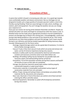 79. TOPIC OF THE DAY
Precautions of Rain
It seems that rainfall in Kuwait is increasing year after year. It is a good sign towards
more comfortable weather and cleaner environment. But our drainages are not
designed to handle such a large quantity of rainwater poured in within a short time,
thereby causing Flooding. Flood can cause damages to roads, drains, buildings, sub-
stations, plant and equipment. You can’t change the weather, but you can change
your response to it.
Every year we receive rain during winter between November and March. People are
alerted only when rain starts and forget its consequences when the season is over. A
detailed study must be made and an appropriate procedure must be established to
prevent any damages due to flood in the coming years. A knowledgeable, careful and
prompt step-taking workforce is the real asset of any industrial set up. Their timely
interferences can solve these problems and avert the damage. Such a team may be
formed in our refineries and shall be treated responsible for taking necessary steps.
Consider following points for the future action.
· Drainage; A good drainage system can do a great deal of assistance. It is time to
think of better drainage systems.
· Vacuum Trucks; A few more vacuum trucks which can pump and remove rain
water; can be of immense importance during rainy seasons.
· Conduits; A safety audit must be conducted for electrical and instrument
conduits and necessary corrective action to be taken before rain.
· Buildings; All building roofing may be checked for any possible leaks and
necessary repairs and waterproofing shall be carried out.
· Excavations; Try to limit excavation activities during these seasons and backfill
all trenches as soon as their jobs are completed.
· Storage; Any electrical, electronic panels kept outdoor shall be properly
covered with tarpaulin or water proof sheets.
· Construction materials; A raised pallet could protect various types of
construction materials from rain and water.
· Offices: Proper closing and locking of doors and windows can protect office
materials like file, documents and computers.
· Door mats: Doormats in front of the doors can control a lot of dust and durt
entering the offices and other places.
· Electrical Equipments: Remember to switch off all temporary connections
during rainy season.
Collected and compiled by T.P.Varghese, Emp. # 13826, E&M dept; Shuaiba Refinery
 