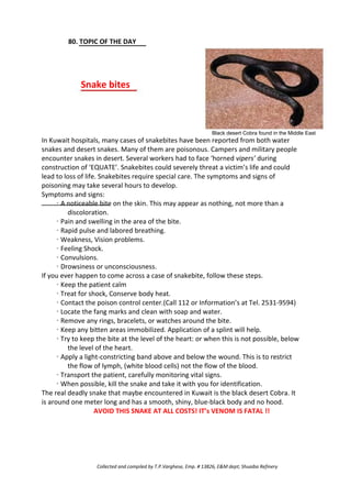 80. TOPIC OF THE DAY
Snake bites
Black desert Cobra found in the Middle East
In Kuwait hospitals, many cases of snakebites have been reported from both water
snakes and desert snakes. Many of them are poisonous. Campers and military people
encounter snakes in desert. Several workers had to face ‘horned vipers’ during
construction of ‘EQUATE’. Snakebites could severely threat a victim’s life and could
lead to loss of life. Snakebites require special care. The symptoms and signs of
poisoning may take several hours to develop.
Symptoms and signs:
· A noticeable bite on the skin. This may appear as nothing, not more than a
discoloration.
· Pain and swelling in the area of the bite.
· Rapid pulse and labored breathing.
· Weakness, Vision problems.
· Feeling Shock.
· Convulsions.
· Drowsiness or unconsciousness.
If you ever happen to come across a case of snakebite, follow these steps.
· Keep the patient calm
· Treat for shock, Conserve body heat.
· Contact the poison control center.(Call 112 or Information’s at Tel. 2531-9594)
· Locate the fang marks and clean with soap and water.
· Remove any rings, bracelets, or watches around the bite.
· Keep any bitten areas immobilized. Application of a splint will help.
· Try to keep the bite at the level of the heart: or when this is not possible, below
the level of the heart.
· Apply a light-constricting band above and below the wound. This is to restrict
the flow of lymph, (white blood cells) not the flow of the blood.
· Transport the patient, carefully monitoring vital signs.
· When possible, kill the snake and take it with you for identification.
The real deadly snake that maybe encountered in Kuwait is the black desert Cobra. It
is around one meter long and has a smooth, shiny, blue-black body and no hood.
AVOID THIS SNAKE AT ALL COSTS! IT’s VENOM IS FATAL !!
Collected and compiled by T.P.Varghese, Emp. # 13826, E&M dept; Shuaiba Refinery
 