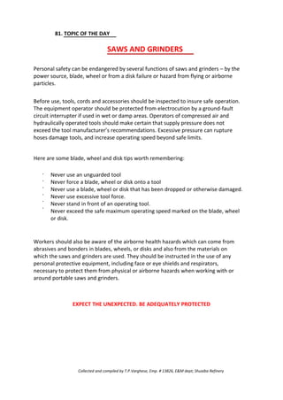 81. TOPIC OF THE DAY
SAWS AND GRINDERS
Personal safety can be endangered by several functions of saws and grinders – by the
power source, blade, wheel or from a disk failure or hazard from flying or airborne
particles.
Before use, tools, cords and accessories should be inspected to insure safe operation.
The equipment operator should be protected from electrocution by a ground-fault
circuit interrupter if used in wet or damp areas. Operators of compressed air and
hydraulically operated tools should make certain that supply pressure does not
exceed the tool manufacturer’s recommendations. Excessive pressure can rupture
hoses damage tools, and increase operating speed beyond safe limits.
Here are some blade, wheel and disk tips worth remembering:
·
·
·
·
·
·
Never use an unguarded tool
Never force a blade, wheel or disk onto a tool
Never use a blade, wheel or disk that has been dropped or otherwise damaged.
Never use excessive tool force.
Never stand in front of an operating tool.
Never exceed the safe maximum operating speed marked on the blade, wheel
or disk.
Workers should also be aware of the airborne health hazards which can come from
abrasives and bonders in blades, wheels, or disks and also from the materials on
which the saws and grinders are used. They should be instructed in the use of any
personal protective equipment, including face or eye shields and respirators,
necessary to protect them from physical or airborne hazards when working with or
around portable saws and grinders.
EXPECT THE UNEXPECTED. BE ADEQUATELY PROTECTED
Collected and compiled by T.P.Varghese, Emp. # 13826, E&M dept; Shuaiba Refinery
 