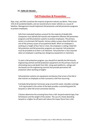 82. TOPIC OF THE DAY
Fall Protection & Prevention
Slips, trips, and falls constitute the majority of general industry accidents. They cause
15% of all accidental deaths, and are second only to motor vehicles as a cause of
fatalities. Management should implement fall protection and fall prevention programs
to protect employees.
Falls from evaluated locations account for the majority of deadly falls.
Companies must identify fall hazards and implement effective fall prevention
programs and fall protection systems to protect employees. The primary
action is to eliminate fall hazards. Various safety surveys show that falls are
one of the primary causes of occupational death. When an employee is
working at a height of four feet or more, the employee is risking a fatal fall:
fall protection and fall prevention programs are required. Fall protection
must be provided at six feet in all industries. Fall protection is also required
when an employee is working over dangerous equipment or machinery.
To start a fall protection program, you should first identify the fall hazards.
Engineering controls and fall protection equipment are the primary means of
eliminating injury and death from falls. Using work platforms, railings and
toe boards are the engineering controls that provide permanent fall
protection when working at heights
Fall protection systems are equipment and devices that arrest a free fall or
that restrain an employee so that it prevents a fall from occurring.
Full-body fall protection harnesses wrap around the waist, shoulders and legs
. A D-ring located in the center of the back provides a connecting point for
lanyards or other fall arrest connection devices.
3 factors determine the arresting force from a fall: lanyard material type, free
fall distance and the weight of the worker. The use of a shock-absorbing
lanyard or a higher tie-off point will reduce the impact force from a fall..
Collected and compiled by T.P.Varghese, Emp. # 13826, E&M dept; Shuaiba Refinery
 