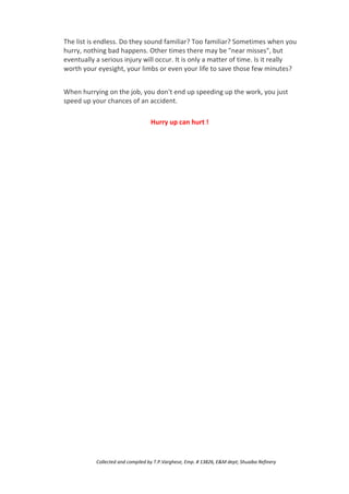 The list is endless. Do they sound familiar? Too familiar? Sometimes when you
hurry, nothing bad happens. Other times there may be "near misses", but
eventually a serious injury will occur. It is only a matter of time. Is it really
worth your eyesight, your limbs or even your life to save those few minutes?
When hurrying on the job, you don't end up speeding up the work, you just
speed up your chances of an accident.
Hurry up can hurt !
Collected and compiled by T.P.Varghese, Emp. # 13826, E&M dept; Shuaiba Refinery
 