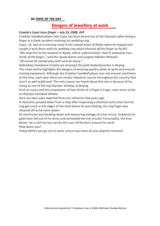 84.TOPIC OF THE DAY
Dangers of Jewellery at work
Croatia's Cupic loses finger – July 25, 2008, AFP
Croatian handball player Ivan Cupic has been forced out of the Olympics after losing a
finger in a freak accident involving his wedding ring.
Cupic, 22, was at a training camp in the coastal town of Rijeka when he tripped and
caught a wire fence with his wedding ring which sheared off his finger as he fell.
"We took him to the hospital in Rijeka, where unfortunately I had to amputate two-
thirds of the finger," said the squad doctor and surgeon Mladen Miskulin.
"Of course he cannot play with such an injury."
Defending champions Croatia are amongst the gold medal favorites in Beijing.
This news article highlights the dangers of wearing jewelry while at work and around
moving equipment. Although the Croatian handball player was not around machinery
at the time, each year there are similar industrial injuries throughout the country that
aren’t as well publicized. The only reason we heard about this one is because of his
rating as one of the top Olympic athletes at Beijing.
Such an injury and the amputation of two-thirds of a finger is tragic, even more so for
an Olympic Handball athlete.
Here are two cases reported from our refineries few years ago.
A mechanic jumped down from a step after inspecting a chemical tank mixer but his
ring got stuck at the edges of the tank where he was holding. His ring finger was
sheared off as he came down!
An electrician was bending down and measuring voltage of a live circuit. Suddenly his
gold chain fell out of his dress and contacted the live circuits! Fortunately, the fuse
blown. He is still live but carries the scars of the burn around his neck!
How about you?
Today before you go out to work, ensure you have all your jewelry removed.
Collected and compiled by T.P.Varghese, Emp. # 13826, E&M dept; Shuaiba Refinery
 