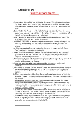 85. TOPIC OF THE DAY
TIPS TO REDUCE STRESS
1. Starting your day; Before you begin your day, take a few minutes to meditate.
(sit down, read a short verse or daily meditation book, close your eyes and
concentrate on breathing, listen to the sounds of nature or take a slow quiet
walk)
2. Schedule breaks: These do not have to be long –just a short walk to the water
cooler, rest room or step outside. By doing light stretches at your desk or a few
deep breaths – can keep stress to a minimum.
3. Don’t skip lunch: Make lunch a pleasant experience with a friend. Try not to
stay at your desk and work during lunch time.
4. Prioritize: Make a list of the most important items you need to accomplish for
that day. This can help you focus on where to concentrate your time and
energy.
5. A little praise goes a long way; recognize the good in people and tell them.
Don’t waste your energy on the negative.
6. Learn to forgive yourself once a day; If you are wrong, say so. Let others and
yourself know you are a human. This can help you and people around you
improve morale and performance.
7. Take on one physical activity daily for enjoyment; This is a great way to work off
tension and enjoy part of the day.
8. Smile and laugh everyday; Evey day should be blessed with smiles and
laughter.
9. Talk with your support system; Include friends and loved ones to help with your
emotional well being. Talking helps to offer new and different insight and
options.
10. Check your pessimism at the door; How much negativism do you bring to the
worksite ? If every employee brings some each day, look how much we feed on
each other.
11. Think before reacting; What you say is important; Ask yourself; Is it worth
being frustrated and responding negatively? Will this behavior enhance my
relationship with co-workers or create more problems? A month from now, is
this really going to matter?
12.Attend to rest and sleep: Prepare yourself for bedtime – stop the activities or
chores, sit a minute, read, listen to music, close your eyes and focus on your
breathing, lie down and stop thinking for a few minutes.
13.Listen to yourself; Do you talk to yourself in a negative or positive way? How
much energy do you use in a day to encourage yourself, compliment your
strengths, and support your positive beliefs?
 