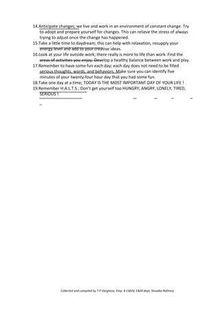 14.Anticipate changes; we live and work in an environment of constant change. Try
to adopt and prepare yourself for changes. This can relieve the stress of always
trying to adjust once the change has happened.
15.Take a little time to daydream; this can help with relaxation, resupply your
energy level and add to your creative ideas.
16.Look at your life outside work; there really is more to life than work. Find the
areas of activities you enjoy. Develop a healthy balance between work and play.
17.Remember to have some fun each day; each day does not need to be filled
serious thoughts, words, and behaviors. Make sure you can identify five
minutes of your twenty-four hour day that you had some fun.
18.Take one day at a time; TODAY IS THE MOST IMPORTANT DAY OF YOUR LIFE !
19.Remember H.A.L.T.S ; Don’t get yourself too HUNGRY, ANGRY, LONELY, TIRED,
SERIOUS !
Collected and compiled by T.P.Varghese, Emp. # 13826, E&M dept; Shuaiba Refinery
 