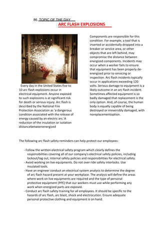 86. TOPIC OF THE DAY
ARC FLASH EXPLOSIONS
Components are responsible for this
condition. For example, a tool that is
inserted or accidentally dropped into a
breaker or service area, or other
objects that are left behind, may
compromise the distance between
energized components. Incidents may
occur when a worker fails to ensure
that equipment has been properly de-
energized prior to servicing or
inspection. Arc flash incidents typically
occur in applications exceeding 120
volts. Serious damage to equipment is a
likely outcome in an arc flash incident.
Sometimes affected equipment is so
badly damaged that replacement is the
only option. And, of course, the human
body is equally capable of being
destroyed or irreversibly damaged, with
noreplacementoption.
Every day in the United States five to
10 arc flash explosions occur in
electrical equipment. Anyone exposed
to such explosions is at significant risk
for death or serious injury. Arc flash is
described by the National Fire
Protection Association as 'a dangerous
condition associated with the release of
energy caused by an electric arc.'A
reduction of the insulation or isolation
distancebetweenenergized
The following arc flash safety reminders can help protect our employees:
- Follow the written electrical safety program which clearly defines the
responsibilities covering all of our company's electrical safety policies, including
lockout/tag out, internal safety policies and responsibilities for electrical safety.
- Avoid working on live equipments. Do not over ride safety interlocks. Use
insulated tools.
- Have an engineer conduct an electrical system analysis to determine the degree
of arc flash hazard present at your workplace. The analysis will define the areas
where work on live equipments are required and the type of personal
protective equipment (PPE) that our workers must use while performing any
work when energized parts are exposed.
- Conduct arc flash safety training for all employees. It should be specific to the
hazards of arc flash, arc blast, shock and electrocution. Ensure adequate
personal protective clothing and equipment is on hand.
 