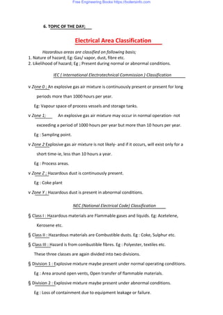 6. TOPIC OF THE DAY;
Electrical Area Classification
Hazardous areas are classified on following basis;
1. Nature of hazard; Eg: Gas/ vapor, dust, fibre etc.
2. Likelihood of hazard; Eg ; Present during normal or abnormal conditions.
IEC ( International Electrotechnical Commission ) Classification
v Zone 0 ; An explosive gas air mixture is continuously present or present for long
periods more than 1000 hours per year.
Eg: Vapour space of process vessels and storage tanks.
v Zone 1; An explosive gas air mixture may occur in normal operation- not
exceeding a period of 1000 hours per year but more than 10 hours per year.
Eg : Sampling point.
v Zone 2 Explosive gas air mixture is not likely- and if it occurs, will exist only for a
short time-ie, less than 10 hours a year.
Eg : Process areas.
v Zone Z ; Hazardous dust is continuously present.
Eg : Coke plant
v Zone Y ; Hazardous dust is present in abnormal conditions.
NEC (National Electrical Code) Classification
§ Class I : Hazardous materials are Flammable gases and liquids. Eg: Acetelene,
Kerosene etc.
§ Class II : Hazardous materials are Combustible dusts. Eg : Coke, Sulphur etc.
§ Class III : Hazard is from combustible fibres. Eg : Polyester, textiles etc.
These three classes are again divided into two divisions.
§ Division 1 : Explosive mixture maybe present under normal operating conditions.
Eg : Area around open vents, Open transfer of flammable materials.
§ Division 2 : Explosive mixture maybe present under abnormal conditions.
Eg : Loss of containment due to equipment leakage or failure.
Free Engineering Books https://boilersinfo.com
 