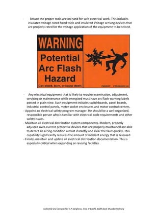 - Ensure the proper tools are on hand for safe electrical work. This includes
insulated voltage-rated hand tools and insulated Voltage sensing devices that
are properly rated for the voltage application of the equipment to be tested.
- Any electrical equipment that is likely to require examination, adjustment,
servicing or maintenance while energized must have arc flash warning labels
posted in plain view. Such equipment includes switchboards, panel boards,
industrial control panels, meter socket enclosures and motor control centers.
- Appoint an electrical safety program manager. He should be a well-organized,
responsible person who is familiar with electrical code requirements and other
safety issues.
- Maintain all electrical distribution system components. Modern, properly
adjusted over-current protective devices that are properly maintained are able
to detect an arcing condition almost instantly and clear the fault quickly. This
capability significantly reduces the amount of incident energy that is released.
- Finally, maintain and update all electrical distribution documentation. This is
especially critical when expanding or revising facilities .
Collected and compiled by T.P.Varghese, Emp. # 13826, E&M dept; Shuaiba Refinery
 