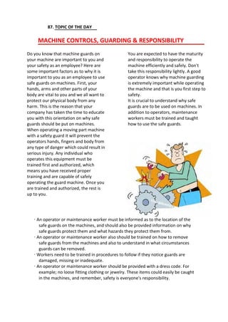 87. TOPIC OF THE DAY
MACHINE CONTROLS, GUARDING & RESPONSIBILITY
Do you know that machine guards on
your machine are important to you and
your safety as an employee? Here are
some important factors as to why it is
important to you as an employee to use
safe guards on machines. First, your
hands, arms and other parts of your
body are vital to you and we all want to
protect our physical body from any
harm. This is the reason that your
company has taken the time to educate
you with this orientation on why safe
guards should be put on machines.
When operating a moving part machine
with a safety guard it will prevent the
operators hands, fingers and body from
any type of danger which could result in
serious injury. Any individual who
operates this equipment must be
trained first and authorized, which
means you have received proper
training and are capable of safely
operating the guard machine. Once you
are trained and authorized, the rest is
up to you.
You are expected to have the maturity
and responsibility to operate the
machine efficiently and safely. Don't
take this responsibility lightly. A good
operator knows why machine guarding
is extremely important while operating
the machine and that is you first step to
safety.
It is crucial to understand why safe
guards are to be used on machines. In
addition to operators, maintenance
workers must be trained and taught
how to use the safe guards.
· An operator or maintenance worker must be informed as to the location of the
safe guards on the machines, and should also be provided information on why
safe guards protect them and what hazards they protect them from.
· An operator or maintenance worker also should be trained on how to remove
safe guards from the machines and also to understand in what circumstances
guards can be removed.
· Workers need to be trained in procedures to follow if they notice guards are
damaged, missing or inadequate.
· An operator or maintenance worker should be provided with a dress code. For
example; no loose fitting clothing or jewelry. These items could easily be caught
in the machines, and remember, safety is everyone's responsibility.
 