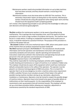 · Maintenance workers need to be provided information on up-to-date machines
that have been serviced, and they should maintain a record log of this
information.
· Maintenance workers must also know when to LOCK OUT the machines. This is
extremely critical when repairs are being done on the machine. Maintenance
workers should also be using safe equipment when doing repair work and they
should insure the equipment itself is properly guarded.
Let's review a few engineering principles so you will have the knowledge to make your
own decisions and exercise good judgment.
The first condition for maintenance workers is to be aware of guarding during
maintenance. This is perhaps the most hazardous time, and if not aware of certain
procedures it can result in large numbers of accidents and injuries. The machine must
be put in a state where; if making an unexpected movement which could cause an
injury, it would be reduced to a practical minimum. The purpose of this procedure is
to discuss the power lock out.
The second condition is the zero-mechanical state or ZMS, where every power source
of the machine that can produce movement has been locked off.
The third important principal is RESPONSIBILITY. The manufacturer should provide
information and furnish operation and maintenance instruction with equipment
covered by standards and instructions. Specific operating and maintenance
instructions need to be outlined in the maintenance and operating manuals to aid
personnel in the safe operation and maintenance of equipment.
The fourth important factor is the EMPLOYER.
They shall be responsible for monitoring employees activities while engaged in
trouble shooting and maintenance or repair of machines in an isolated or hidden area.
The employer should also be aware of the equipment which could have mechanical
defaults and possible injuries to the safety of the operators. The operator must be
placed in an intensive training program of ZMS instructions. This is to teach the
operator that it can be very dangerous to enter a machine unless every requirement
of ZMS is satisfied. Persons must not place any part of their body in the path of
possible moving machine members during set up, lubrication, adjustments,
installation or maintenance. Operators must be trained to respect the possible danger
of machine motions. Operators have to be trained to be aware of possible defects or
malfunctions on their machine guards. It is the responsibility of the employer to
recommend a start up procedure that will minimize hazards. The employer will also
set up a shut down procedure before allowing any inspection, adjustment or
maintenance covered by the standard requirements of ZMS.
Collected and compiled by T.P.Varghese, Emp. # 13826, E&M dept; Shuaiba Refinery
 