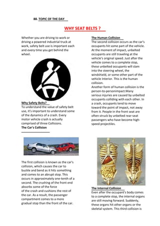 88. TOPIC OF THE DAY
WHY SEAT BELTS ?
Whether you are driving to work or
driving a powered industrial truck at
work, safety belt use is important each
and every time you get behind the
wheel.
The Human Collision
The second collision occurs as the car's
occupants hit some part of the vehicle.
At the moment of impact, unbelted
occupants are still traveling at the
vehicle's original speed. Just after the
vehicle comes to a complete stop,
these unbelted occupants will slam
into the steering wheel, the
windshield, or some other part of the
vehicle Interior. This is the human
collision.
Another form of human collision is the
person-to-personimpact.Many
serious injuries are caused by unbelted
occupants colliding with each other. In
a crash, occupants tend to move
toward the point of impact, not away
from it. People in the front seat are
often struck by unbelted rear-seat
passengers who have become high-
speed projectiles.
Why Safety Belts?
To understand the value of safety belt
use, it's important to understand some
of the dynamics of a crash. Every
motor vehicle crash is actually
comprised of three Collisions.
The Car's Collision
The first collision is known as the car's
collision, which causes the car to
buckle and bend as it hits something
and comes to an abrupt stop. This
occurs in approximately one-tenth of a
second. The crushing of the front end
absorbs some of the force
of the crash and cushions the rest of
the car. As a result, the passenger
compartment comes to a more
gradual stop than the front of the car.
The Internal Collision
Even after the occupant's body comes
to a complete stop, the internal organs
are still moving forward. Suddenly,
these organs hit other organs or the
skeletal system. This third collision is
 