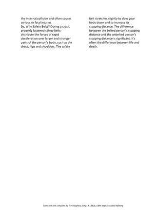 the internal collision and often causes
serious or fatal injuries.
So, Why Safety Belts? During a crash,
properly fastened safety belts
distribute the forces of rapid
deceleration over larger and stronger
parts of the person's body, such as the
chest, hips and shoulders. The safety
belt stretches slightly to slow your
body down and to increase its
stopping distance. The difference
between the belted person's stopping
distance and the unbelted person's
stopping distance is significant. It's
often the difference between life and
death.
Collected and compiled by T.P.Varghese, Emp. # 13826, E&M dept; Shuaiba Refinery
 