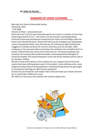89. TOPIC OF THE DAY
DANGERS OF LOOSE CLOTHING
Man Gets Arm Stuck at Sharonville Factory
Sharonville, Ohio
- 9-29-2008
Channel 12 News - www.local12.com
Police tell Local 12 the 32 year old worker got his arm stuck in a machine at Cincinnati
Preserving around 8:15 a.m.. The factory is on East Kemper and Reading Roads.
Cincinnati Preserving manufactures canned fruit pie mixes and fruit fillings under the
brand name Clearbrook Farms. Sharonville Police say the employee was wiping down
a piece of equipment while it was still spinning. His clothing and right hand became
snagged on a spindle and drew him into the machinery up to his shoulder. Other
employees in the area were able to shut down the machinery, but not before their co-
worker suffered extensive trauma to his hand and arm. The injured employee was
treated on the scene by Sharonville Paramedics and transported by Helicopter to
University Hospital. The injured employee's name will not be released until his next of
kin has been notified.
We don't know all the details on this accident yet, but it appears from all the local
reports that loose clothing played a part in the accident. Loose clothing can be a very
dangerous thing around moving equipment. Unbuttoned long sleeves can get caught
in moving parts and drag you right into the equipment.
So how are you dressed for work today? Take a look and check your sleeves and shirt
tail. It could make a difference in your
life. When it's man versus the machine, the machine always wins.
Collected and compiled by T.P.Varghese, Emp. # 13826, E&M dept; Shuaiba Refinery
 