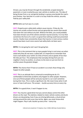 thrown, you may be thrown through the windshield, scraped along the
pavement, or even crushed by your own vehicle or another one. The idea of
being thrown from a car and gently landing in a grassy area beside the road is
pure fantasy. Your best bet in a crash is to stay inside the vehicle, securely
held by your safety belt.
MYTH: Belts can hurt you in a crash.
FACT: Properly worn safety belts seldom cause injuries. If they do, the
injuries are usually surface bruises and are generally less severe than would
have been the case without any belt. Without the belts, you could probably
have been thrown out of the vehicle and been injured severely. It is true that
sometimes the force of a crash is so great that nothing could have prevented
injuries. Studies have consistently shown that injuries in most serious crashes
would have been much more severe had safety belts not been worn.
MYTH: I'm not going far and I won't be going fast.
FACT: This is the comment that so many people living in rural areas use when
asked why they do not wear a safety belt. It's important to remember that
most crash deaths occur within 25 miles of home and at speeds of less than
40 miles per hour. This emphasizes that everyday driving from just one
neighbor's home to another, to school, to the store or just one farm to
another poses the greatest danger.
MYTH: The chance that I'll have an accident is so small, those things only
happen to other people.
FACT: This is an attitude that is universal to everything we do. It's
comfortable to think that accidents only happen to other people. However,
one out of three people will be seriously injured in a car crash sometime
during their lives. This is really a significant risk. We never know when it will
occur or how it will occur. The answer -- buckle up every time on every trip.
MYTH: I'm a good driver, it won't happen to me.
FACT: You may be a good driver but you cannot always control the other
drivers on the road. The statistics related to motor vehicle crashes and drunk
drivers are devastating. Even if you are driving defensively, a drunk driver
coming around the next curve may not be. Again, you never know what
might happen. Play it safe. Buckle up every time -- every trip.
Collected and compiled by T.P.Varghese, Emp. # 13826, E&M dept; Shuaiba Refinery
 