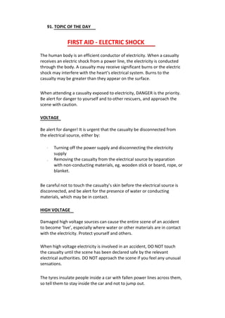 91. TOPIC OF THE DAY
FIRST AID - ELECTRIC SHOCK
The human body is an efficient conductor of electricity. When a casualty
receives an electric shock from a power line, the electricity is conducted
through the body. A casualty may receive significant burns or the electric
shock may interfere with the heart’s electrical system. Burns to the
casualty may be greater than they appear on the surface.
When attending a casualty exposed to electricity, DANGER is the priority.
Be alert for danger to yourself and to other rescuers, and approach the
scene with caution.
VOLTAGE
Be alert for danger! It is urgent that the casualty be disconnected from
the electrical source, either by:
·
·
Turning off the power supply and disconnecting the electricity
supply
Removing the casualty from the electrical source by separation
with non-conducting materials, eg. wooden stick or board, rope, or
blanket.
Be careful not to touch the casualty’s skin before the electrical source is
disconnected, and be alert for the presence of water or conducting
materials, which may be in contact.
HIGH VOLTAGE
Damaged high voltage sources can cause the entire scene of an accident
to become ‘live’, especially where water or other materials are in contact
with the electricity. Protect yourself and others.
When high voltage electricity is involved in an accident, DO NOT touch
the casualty until the scene has been declared safe by the relevant
electrical authorities. DO NOT approach the scene if you feel any unusual
sensations.
The tyres insulate people inside a car with fallen power lines across them,
so tell them to stay inside the car and not to jump out.
 