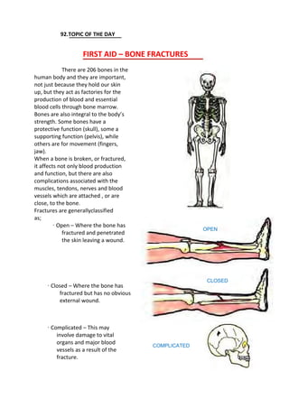 92.TOPIC OF THE DAY
FIRST AID – BONE FRACTURES
There are 206 bones in the
human body and they are important,
not just because they hold our skin
up, but they act as factories for the
production of blood and essential
blood cells through bone marrow.
Bones are also integral to the body’s
strength. Some bones have a
protective function (skull), some a
supporting function (pelvis), while
others are for movement (fingers,
jaw).
When a bone is broken, or fractured,
it affects not only blood production
and function, but there are also
complications associated with the
muscles, tendons, nerves and blood
vessels which are attached , or are
close, to the bone.
Fractures are generallyclassified
as;
· Open – Where the bone has
fractured and penetrated
the skin leaving a wound.
· Closed – Where the bone has
fractured but has no obvious
external wound.
· Complicated – This may
involve damage to vital
organs and major blood
vessels as a result of the
fracture.
OPEN
CLOSED
COMPLICATED
 