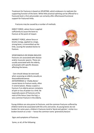 Treatment for fractures is based on SPLINTING, which endeavors to replicate the
supporting function of the bone. While little practical splinting can be offered for a
fractured skull, a first aid provider can certainly offer effectiveand functional
support for fractured limbs.
Fractures may be caused by a number of methods:
DIRECT FORCE, where force is applied
sufficiently to cause the bone to
fracture at the point of impact.
INDIRECT FORCE, where force or
kinetic energy, applied to a large,
strong bone, is transmitted up the
limb, causing the weakest bones to
fracture.
SPONTANEOUS OR SPASM-INDUCED
fractures are associated with disease
and/or muscular spasms. These are
usually associated with the elderly,
and people with specific diseases
affecting the bones.
Care should always be exercised
when assessing an elderly casualty as
theconditionknownas
OSTEOPOROSIS or 'Chalky Bones'
causes bones to fracture easily, often
in several places. Always suspect a
fracture if an elderly person complains
of pain or loss of power to a limb. Be
especially aware of fractures at the
neck of the femur (near the hip), a
very common fracture in the elderly.
Young children are also prone to fractures, and the common fractures suffered by
children tend to be associated with the arms and wrists. As young bones do not
harden for some years, children's fractures tend to 'bend and splinter', similar to a
broken branch on a tree — hence the common name 'greenstick fracture'.
Signs and symptoms of fractures
Some, or all, of the following:
 