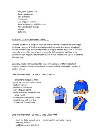 ·
·
·
·
·
·
·
·
·
Pale, cool, clammy skin
Rapid, weak pulse
Pain at the site
Tenderness
Loss of power to limb
Associated wound and blood loss
Associated organ damage
Nausea
Deformity
CARE AND TREATMENT OF FRACTURES
Care and treatment of fractures relies on immobilization and adequate splinting of
the injury. However, if the fracture is particularly complex, the wound associated
with an open fracture is difficult to control. If the pulse to the distal part of the limb
cannot be restored by gentle traction, then the limb should be stabilized in its
current position. Urgent ambulance transport should be obtained. Do not waste time
with splinting.
Generally, fractured limbs should be made immobile and left for medical aid.
However, in remote areas or some time from medical aid, you may be required to
treat as follows:
CARE AND TREATMENT OF A FRACTURED FOREARM
· check for distal pulse, if none —
gentle traction until pulse returns
· treat any wounds
· pad bony prominences
· apply adequate splint
· secure above and below fracture,
secure wrist
· reassess pulse or capillary return
· elevate injury with arm sling
· call 5333 for an ambulance.
CARE AND TREATMENT OF A FRACTURED UPPER ARM
·
·
·
check for distal pulse, if none — gentle traction until pulse returns
treat any wounds
pad between arm and chest
 