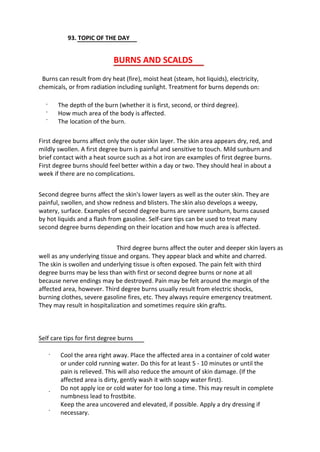 93. TOPIC OF THE DAY
BURNS AND SCALDS
Burns can result from dry heat (fire), moist heat (steam, hot liquids), electricity,
chemicals, or from radiation including sunlight. Treatment for burns depends on:
·
·
·
The depth of the burn (whether it is first, second, or third degree).
How much area of the body is affected.
The location of the burn.
First degree burns affect only the outer skin layer. The skin area appears dry, red, and
mildly swollen. A first degree burn is painful and sensitive to touch. Mild sunburn and
brief contact with a heat source such as a hot iron are examples of first degree burns.
First degree burns should feel better within a day or two. They should heal in about a
week if there are no complications.
Second degree burns affect the skin's lower layers as well as the outer skin. They are
painful, swollen, and show redness and blisters. The skin also develops a weepy,
watery, surface. Examples of second degree burns are severe sunburn, burns caused
by hot liquids and a flash from gasoline. Self-care tips can be used to treat many
second degree burns depending on their location and how much area is affected.
Third degree burns affect the outer and deeper skin layers as
well as any underlying tissue and organs. They appear black and white and charred.
The skin is swollen and underlying tissue is often exposed. The pain felt with third
degree burns may be less than with first or second degree burns or none at all
because nerve endings may be destroyed. Pain may be felt around the margin of the
affected area, however. Third degree burns usually result from electric shocks,
burning clothes, severe gasoline fires, etc. They always require emergency treatment.
They may result in hospitalization and sometimes require skin grafts.
Self care tips for first degree burns
· Cool the area right away. Place the affected area in a container of cold water
or under cold running water. Do this for at least 5 - 10 minutes or until the
pain is relieved. This will also reduce the amount of skin damage. (If the
affected area is dirty, gently wash it with soapy water first).
Do not apply ice or cold water for too long a time. This may result in complete
numbness lead to frostbite.
Keep the area uncovered and elevated, if possible. Apply a dry dressing if
necessary.
·
·
 